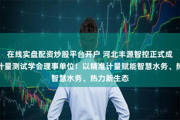 在线实盘配资炒股平台开户 河北丰源智控正式成为河北省计量测试学会理事单位！以精准计量赋能智慧水务、热力新生态