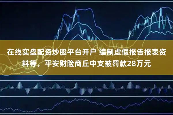 在线实盘配资炒股平台开户 编制虚假报告报表资料等，平安财险商丘中支被罚款28万元
