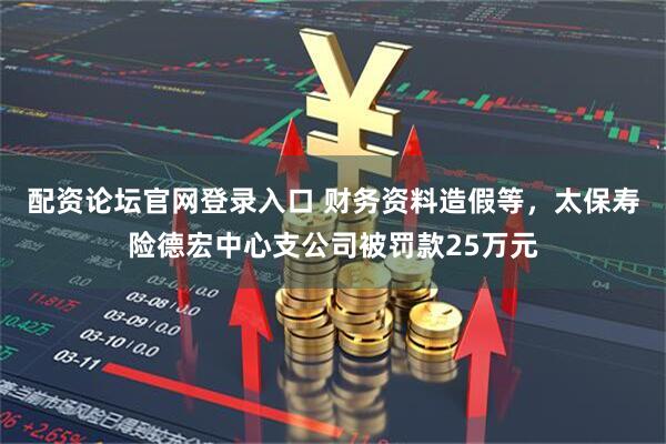 配资论坛官网登录入口 财务资料造假等，太保寿险德宏中心支公司被罚款25万元