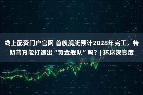 线上配资门户官网 首艘舰艇预计2028年完工，特朗普真能打造出“黄金舰队”吗？| 环球深壹度