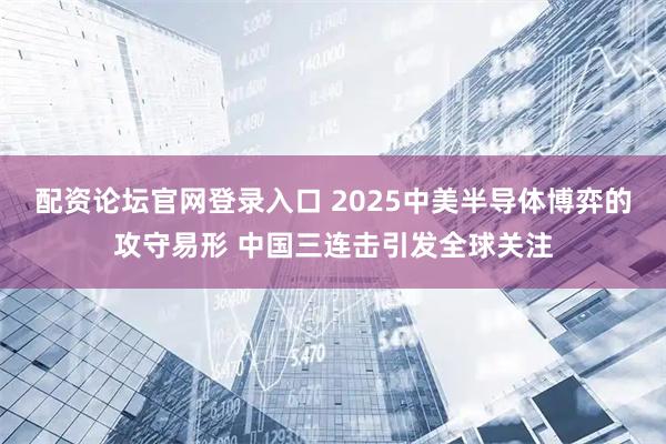 配资论坛官网登录入口 2025中美半导体博弈的攻守易形 中国三连击引发全球关注