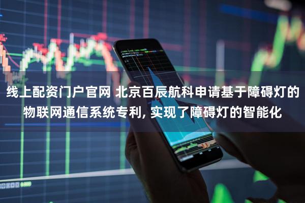 线上配资门户官网 北京百辰航科申请基于障碍灯的物联网通信系统专利, 实现了障碍灯的智能化