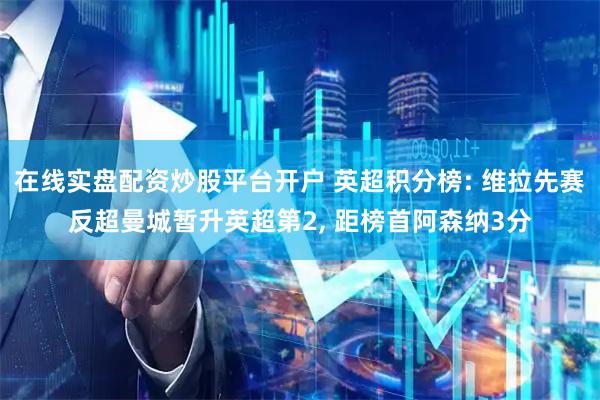 在线实盘配资炒股平台开户 英超积分榜: 维拉先赛反超曼城暂升英超第2, 距榜首阿森纳3分