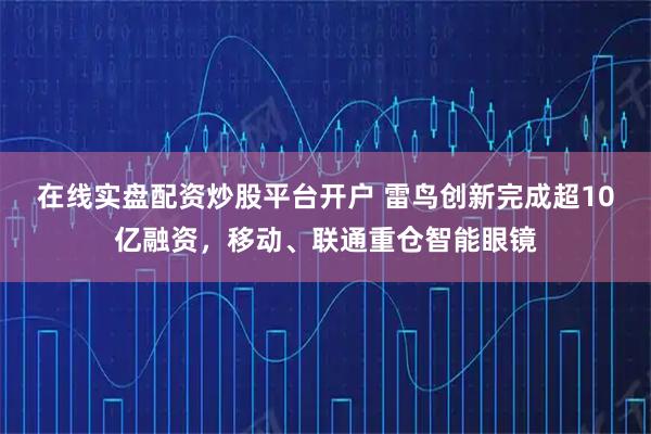 在线实盘配资炒股平台开户 雷鸟创新完成超10亿融资，移动、联通重仓智能眼镜