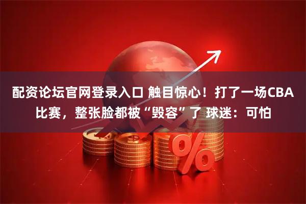 配资论坛官网登录入口 触目惊心！打了一场CBA比赛，整张脸都被“毁容”了 球迷：可怕