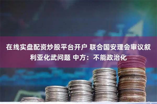 在线实盘配资炒股平台开户 联合国安理会审议叙利亚化武问题 中方：不能政治化