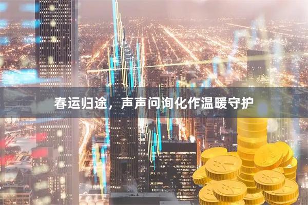 春运归途，声声问询化作温暖守护