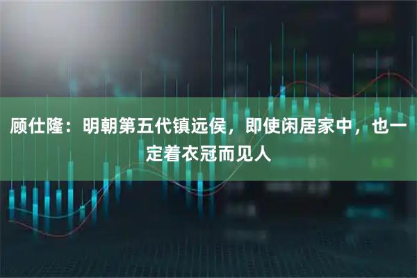 顾仕隆：明朝第五代镇远侯，即使闲居家中，也一定着衣冠而见人