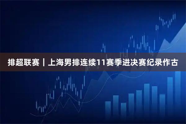 排超联赛|上海男排连续11赛季进决赛纪录作古