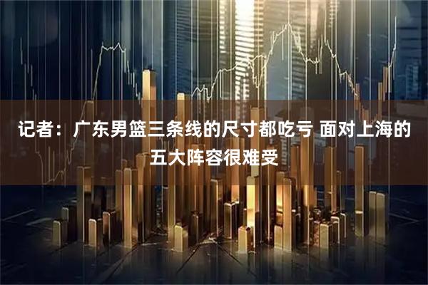 记者：广东男篮三条线的尺寸都吃亏 面对上海的五大阵容很难受