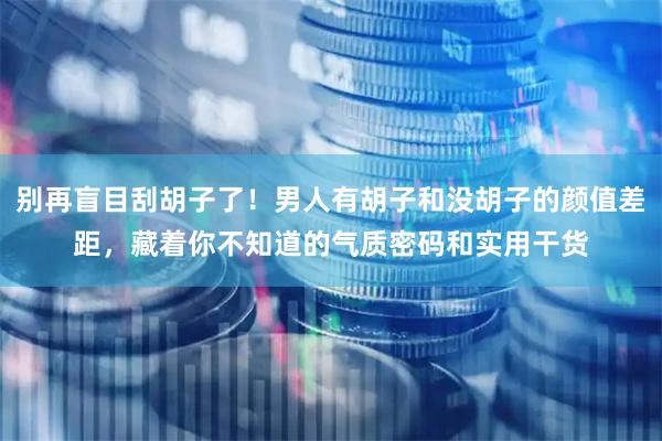 别再盲目刮胡子了！男人有胡子和没胡子的颜值差距，藏着你不知道的气质密码和实用干货