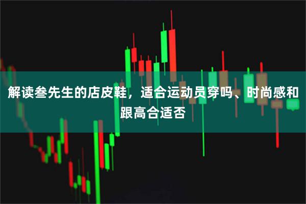 解读叁先生的店皮鞋,适合运动员穿吗、时尚感和跟高合适否