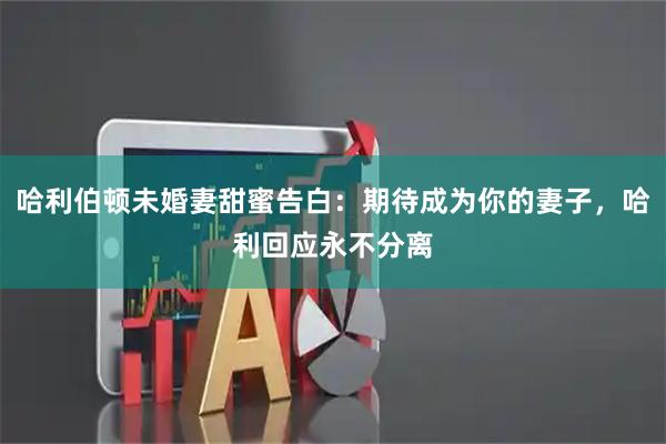 哈利伯顿未婚妻甜蜜告白：期待成为你的妻子，哈利回应永不分离