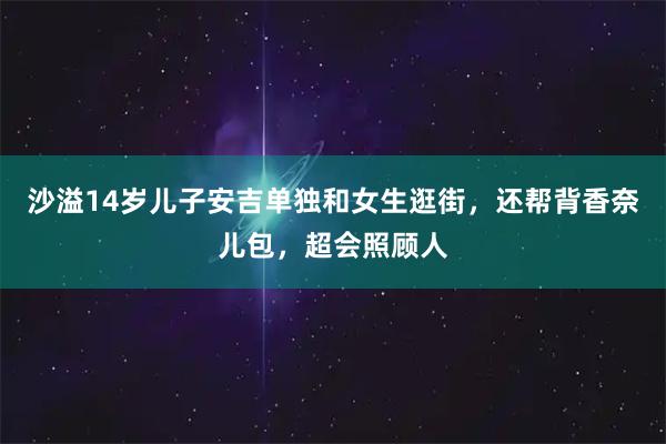 沙溢14岁儿子安吉单独和女生逛街，还帮背香奈儿包，超会照顾人