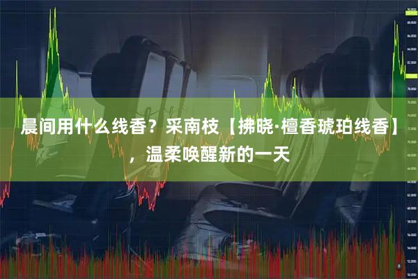 晨间用什么线香？采南枝【拂晓·檀香琥珀线香】，温柔唤醒新的一天