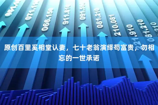 原创百里奚相堂认妻，七十老翁演绎苟富贵，勿相忘的一世承诺