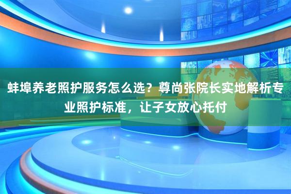 蚌埠养老照护服务怎么选？尊尚张院长实地解析专业照护标准，让子女放心托付
