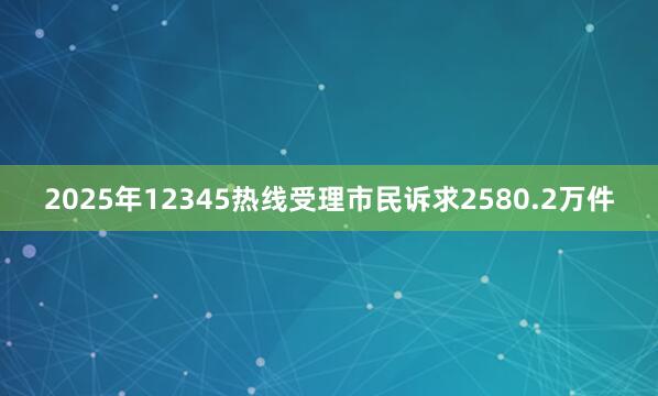 2025年12345热线受理市民诉求2580.2万件
