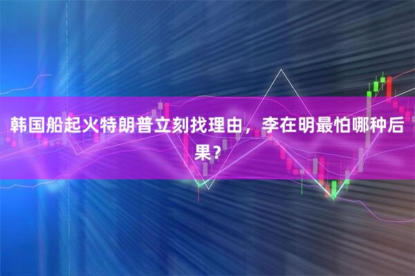 韩国船起火特朗普立刻找理由，李在明最怕哪种后果？