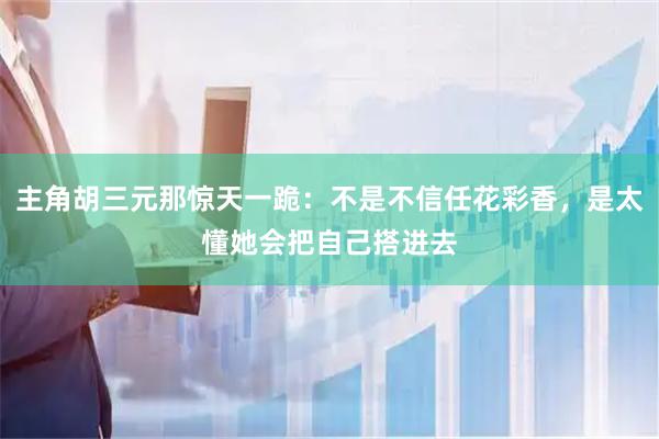 主角胡三元那惊天一跪：不是不信任花彩香，是太懂她会把自己搭进去