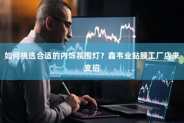 如何挑选合适的内饰氛围灯？鑫韦业贴膜工厂店来支招