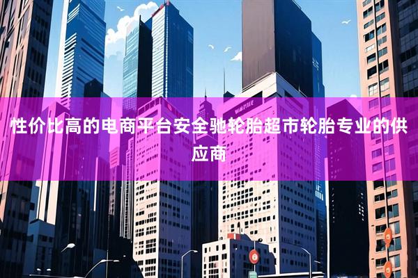 性价比高的电商平台安全驰轮胎超市轮胎专业的供应商